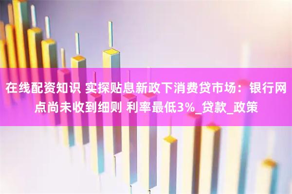 在线配资知识 实探贴息新政下消费贷市场：银行网点尚未收到细则 利率最低3%_贷款_政策