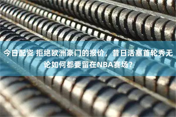 今日配资 拒绝欧洲豪门的报价，昔日活塞首轮秀无论如何都要留在NBA赛场？