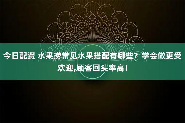 今日配资 水果捞常见水果搭配有哪些？学会做更受欢迎,顾客回头率高！