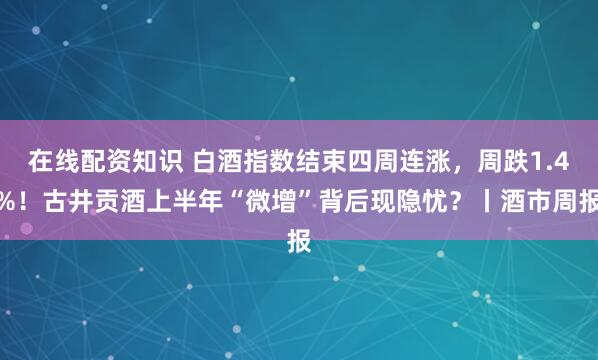在线配资知识 白酒指数结束四周连涨，周跌1.4%！古井贡酒上半年“微增”背后现隐忧？丨酒市周报