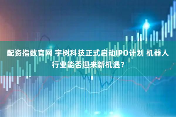 配资指数官网 宇树科技正式启动IPO计划 机器人行业能否迎来新机遇？