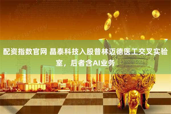 配资指数官网 晶泰科技入股普林迈德医工交叉实验室，后者含AI业务