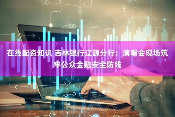 在线配资知识 吉林银行辽源分行：演唱会现场筑牢公众金融安全防线