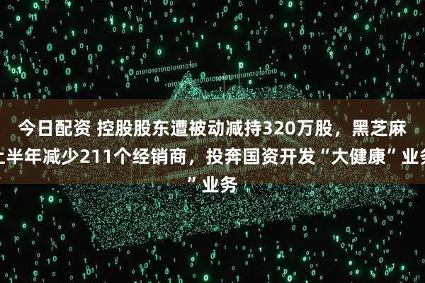 今日配资 控股股东遭被动减持320万股，黑芝麻上半年减少211个经销商，投奔国资开发“大健康”业务