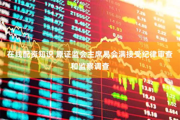在线配资知识 原证监会主席易会满接受纪律审查和监察调查