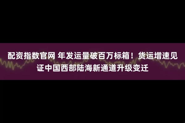 配资指数官网 年发运量破百万标箱！货运增速见证中国西部陆海新通道升级变迁
