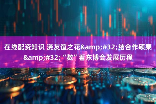 在线配资知识 浇友谊之花&#32;结合作硕果&#32;“数”看东博会发展历程