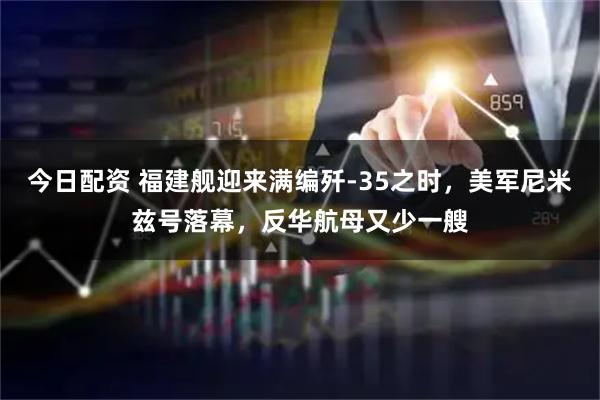 今日配资 福建舰迎来满编歼-35之时，美军尼米兹号落幕，反华航母又少一艘