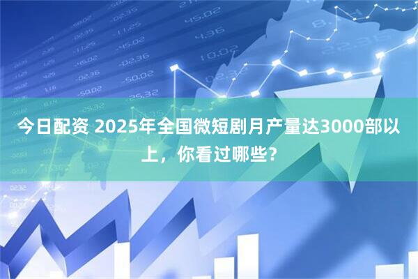 今日配资 2025年全国微短剧月产量达3000部以上，你看过哪些？