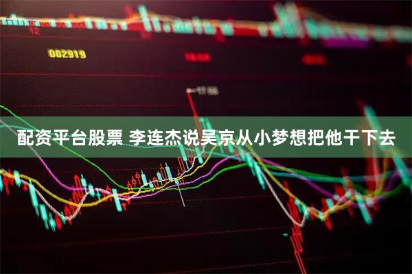 配资平台股票 李连杰说吴京从小梦想把他干下去